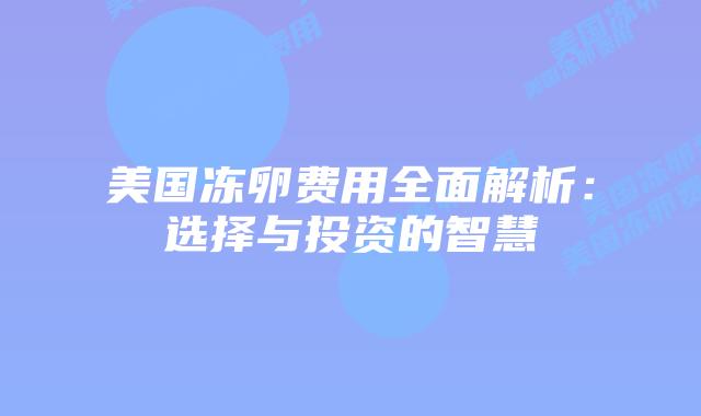 美国冻卵费用全面解析:选择与投资的智慧