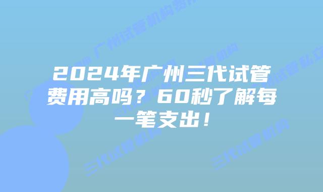 2024年广州三代试管费用高吗？60秒了解每一笔支出！