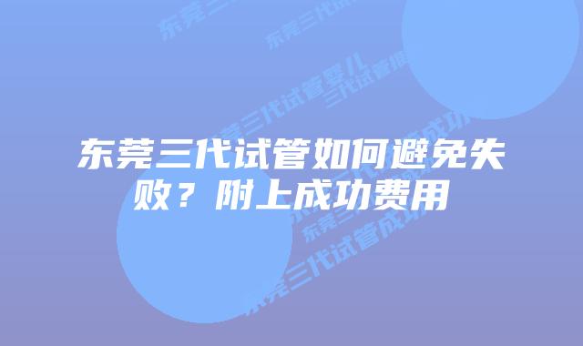 东莞三代试管如何避免失败？附上成功费用