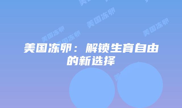 美国冻卵：解锁生育自由的新选择