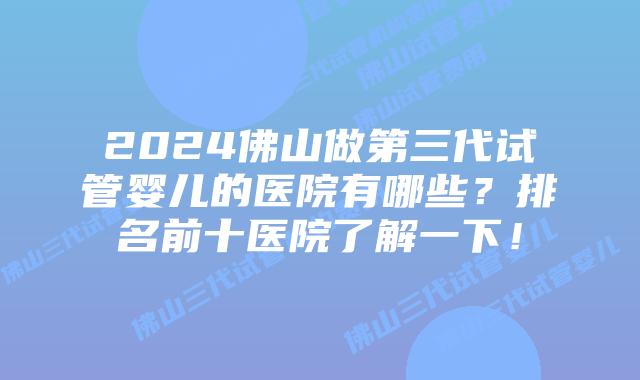 2024佛山做第三代试管婴儿的医院有哪些?排名前十医院了解一下!