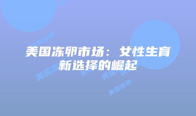 美国冻卵市场：女性生育新选择的崛起