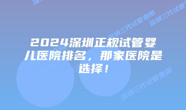 2024深圳正规试管婴儿医院排名,那家医院是选择!