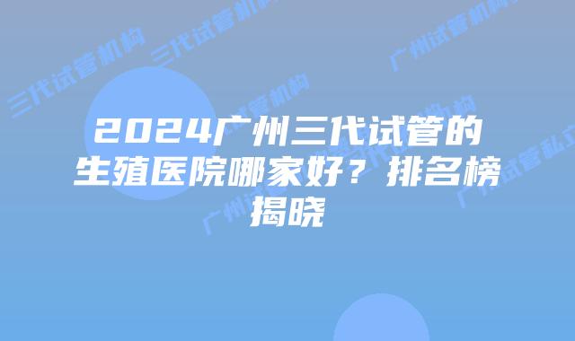 2024广州三代试管的生殖医院哪家好？排名榜揭晓