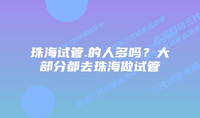 珠海试管.的人多吗？大部分都去珠海做试管