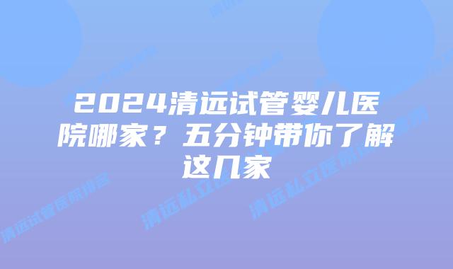 2024清远试管婴儿医院哪家?五分钟带你了解这几家