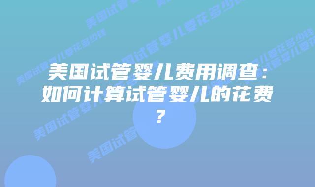 美国试管婴儿费用调查：如何计算试管婴儿的花费？