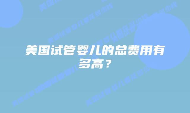 美国试管婴儿的总费用有多高？