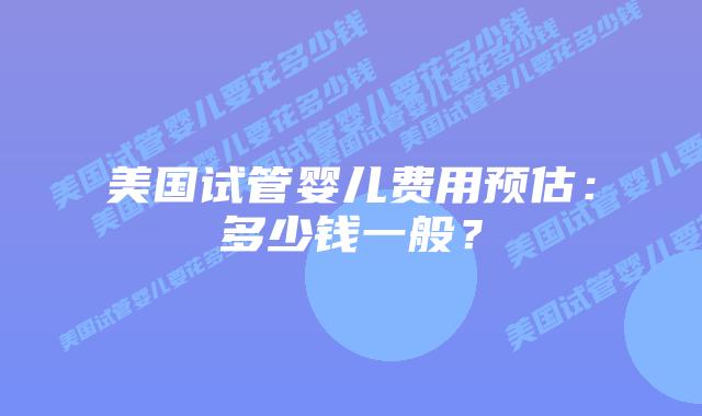 美国试管婴儿费用预估：多少钱一般？