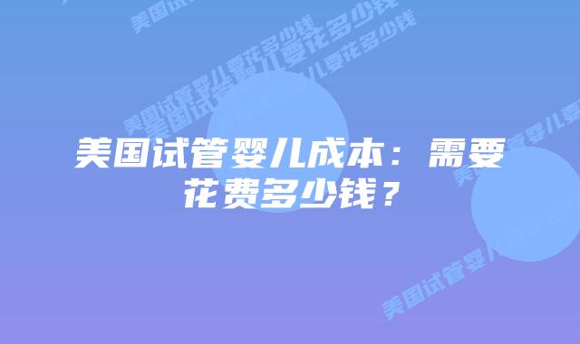 美国试管婴儿成本：需要花费多少钱？