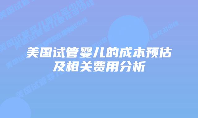 美国试管婴儿的成本预估及相关费用分析