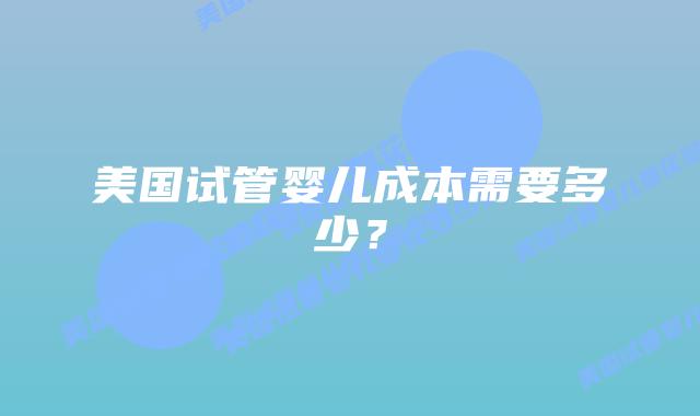 美国试管婴儿成本需要多少？