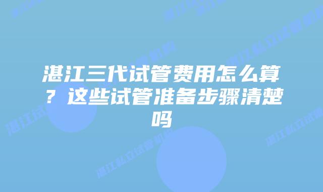 湛江三代试管费用怎么算？这些试管准备步骤清楚吗
