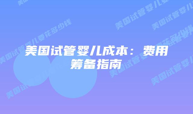 美国试管婴儿成本：费用筹备指南