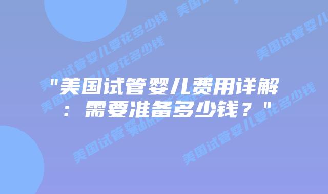 “美国试管婴儿费用详解：需要准备多少钱？”