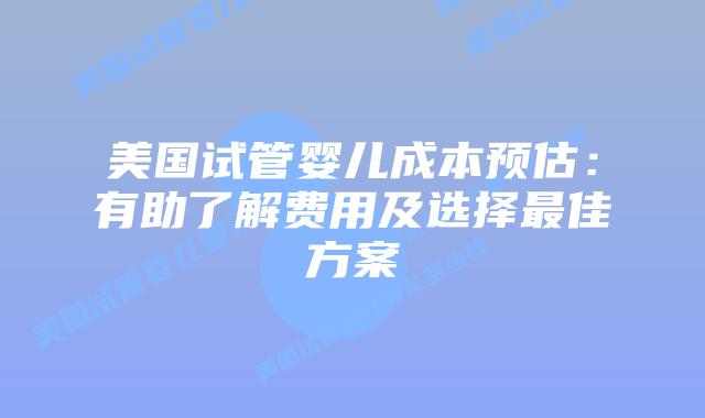 美国试管婴儿成本预估:有助了解费用及选择最佳方案
