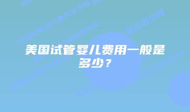 美国试管婴儿费用一般是多少？