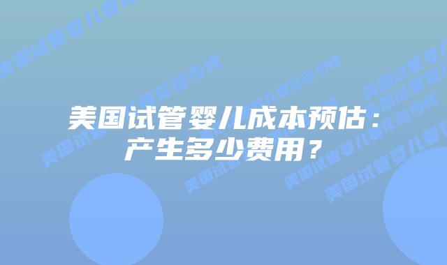 美国试管婴儿成本预估:产生多少费用?