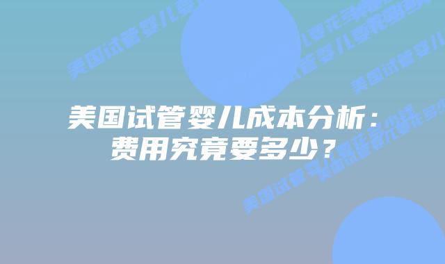 美国试管婴儿成本分析:费用究竟要多少?