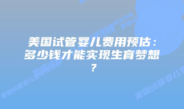 美国试管婴儿费用预估：多少钱才能实现生育梦想？