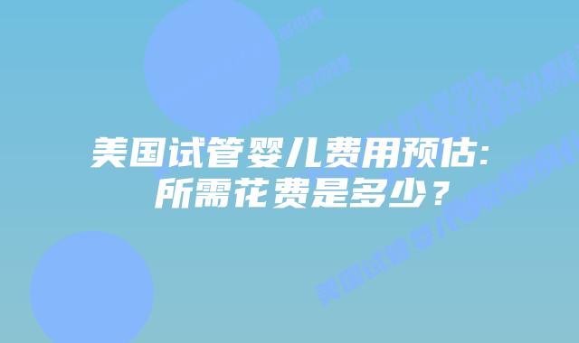 美国试管婴儿费用预估: 所需花费是多少？
