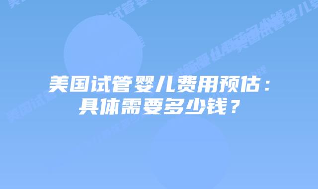 美国试管婴儿费用预估：具体需要多少钱？