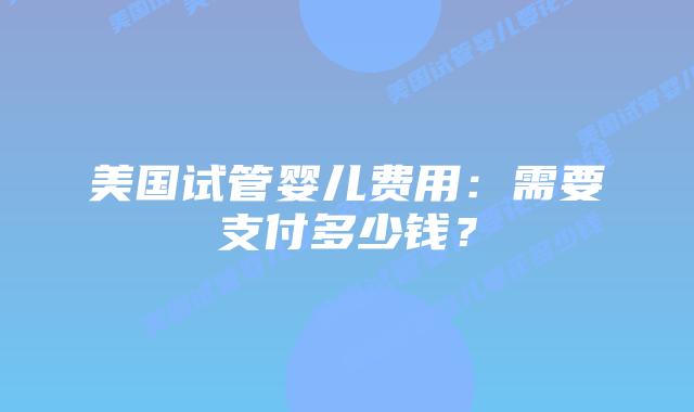 美国试管婴儿费用：需要支付多少钱？