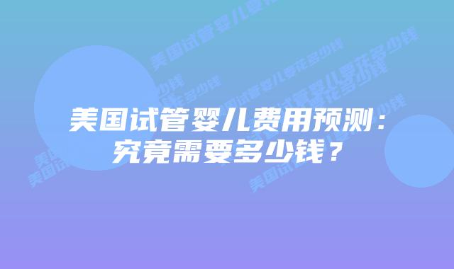 美国试管婴儿费用预测：究竟需要多少钱？
