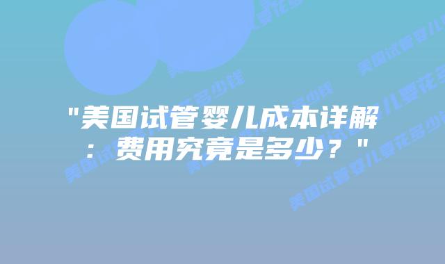 “美国试管婴儿成本详解：费用究竟是多少？”