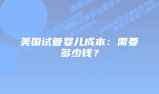 美国试管婴儿成本：需要多少钱？