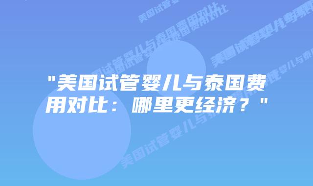 “美国试管婴儿与泰国费用对比：哪里更经济？”