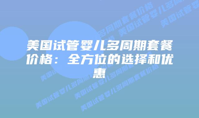 美国试管婴儿多周期套餐价格:全方位的选择和优惠