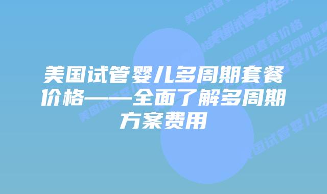 美国试管婴儿多周期套餐价格——全面了解多周期方案费用