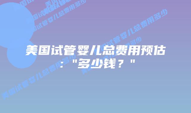 美国试管婴儿总费用预估：”多少钱？”