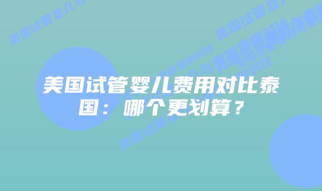 美国试管婴儿费用对比泰国:哪个更划算?
