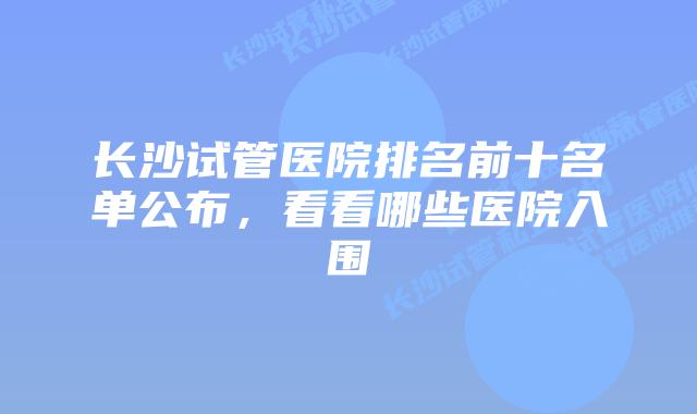 长沙试管医院排名前十名单公布，看看哪些医院入围
