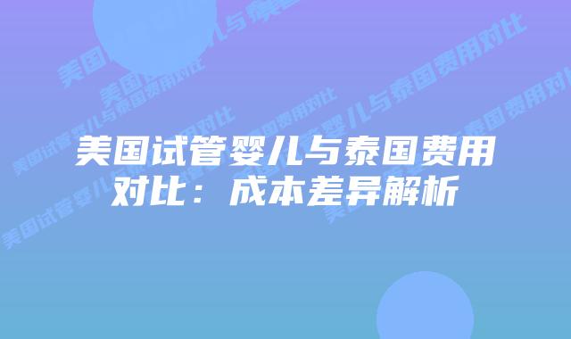 美国试管婴儿与泰国费用对比：成本差异解析