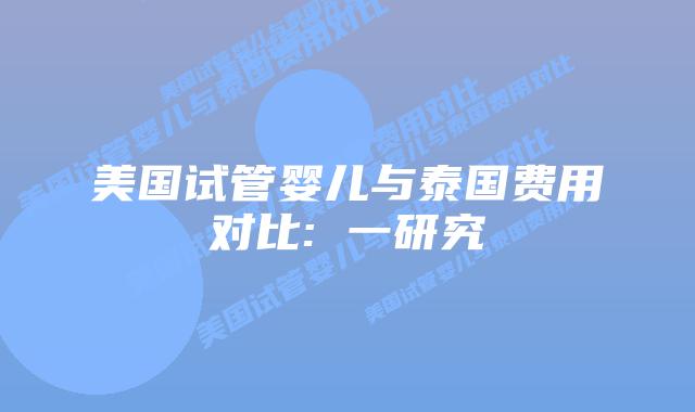 美国试管婴儿与泰国费用对比: 一研究