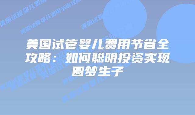 美国试管婴儿费用节省全攻略：如何聪明投资实现圆梦生子