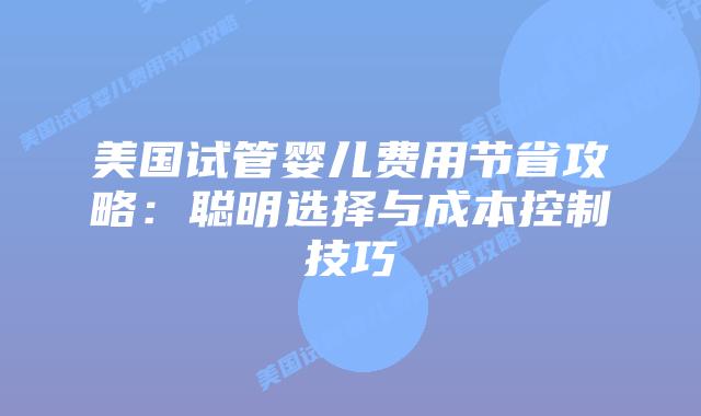 美国试管婴儿费用节省攻略：聪明选择与成本控制技巧