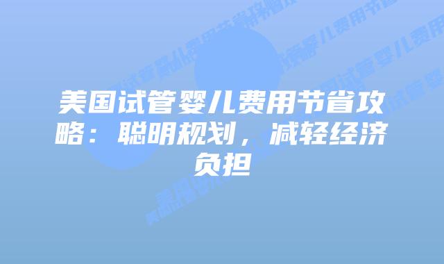 美国试管婴儿费用节省攻略：聪明规划，减轻经济负担