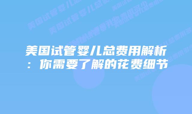 美国试管婴儿总费用解析：你需要了解的花费细节