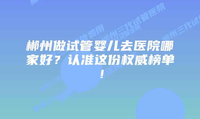 郴州做试管婴儿去医院哪家好？认准这份权威榜单！