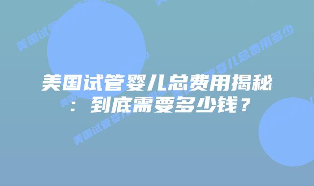美国试管婴儿总费用揭秘：到底需要多少钱？