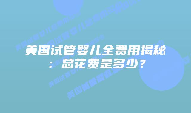 美国试管婴儿全费用揭秘：总花费是多少？
