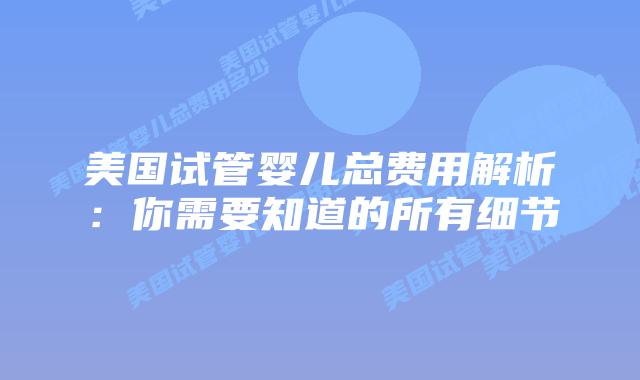 美国试管婴儿总费用解析：你需要知道的所有细节