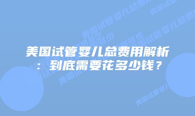 美国试管婴儿总费用解析：到底需要花多少钱？