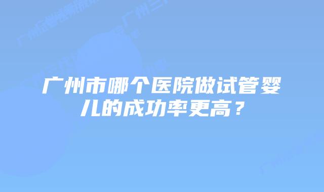 广州市哪个医院做试管婴儿的成功率更高？