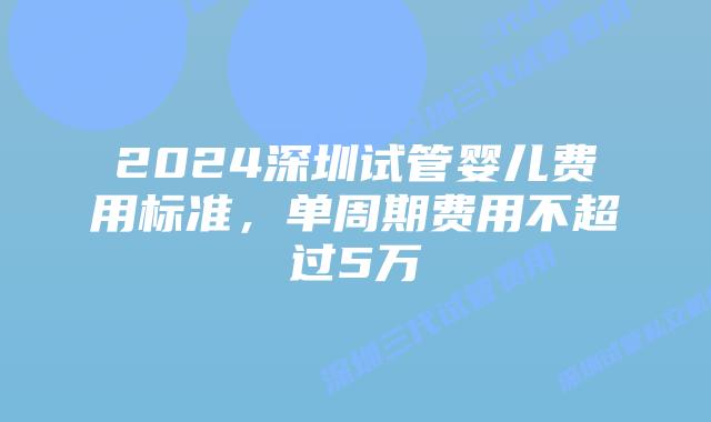 2024深圳试管婴儿费用标准,单周期费用不超过5万