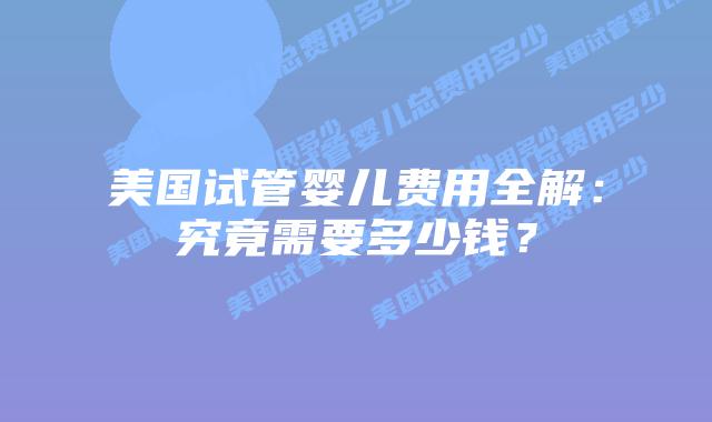 美国试管婴儿费用全解：究竟需要多少钱？